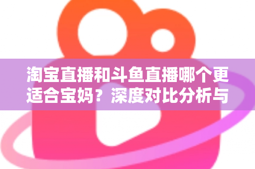 淘宝直播和斗鱼直播哪个更适合宝妈?深度对比分析与新手选平台全攻略 淘宝直播和斗鱼直播哪个更适合宝妈?深度对比分析与新手选平台全攻略