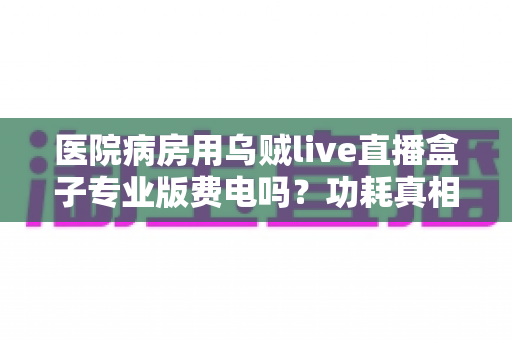 医院病房用乌贼live直播盒子专业版费电吗？功耗真相与省电技巧全面解析