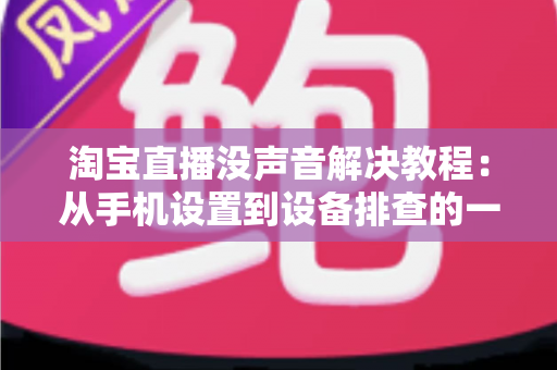 淘宝直播没声音解决教程:从手机设置到设备排查的一站式修复指南 淘宝直播没声音解决教程:从手机设置到设备排查的一站式修复指南
