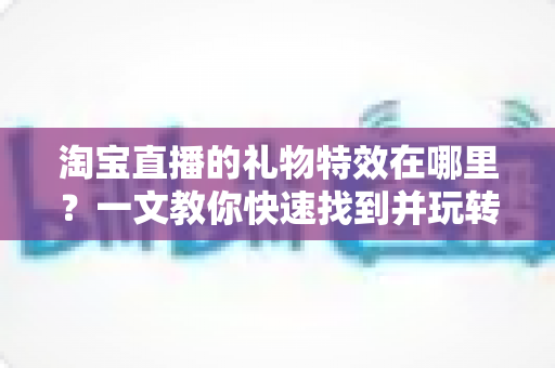 淘宝直播的礼物特效在哪里？一文教你快速找到并玩转直播间互动特效