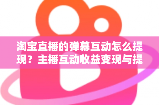 淘宝直播的弹幕互动怎么提现?主播互动收益变现与提现全流程一站式实操指南 淘宝直播的弹幕互动怎么提现?主播互动收益变现与提现全流程一站式实操指南
