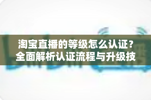 淘宝直播的等级怎么认证？全面解析认证流程与升级技巧