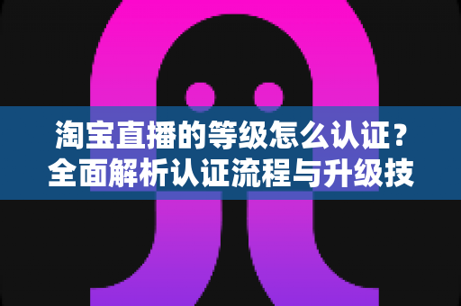 淘宝直播的等级怎么认证？全面解析认证流程与升级技巧