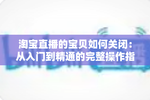淘宝直播的宝贝如何关闭:从入门到精通的完整操作指南与实用技巧 淘宝直播的宝贝如何关闭:从入门到精通的完整操作指南与实用技巧