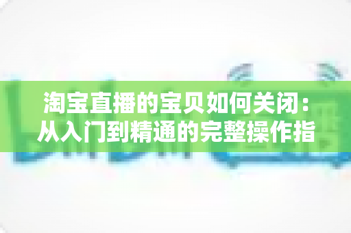 淘宝直播的宝贝如何关闭:从入门到精通的完整操作指南与实用技巧 淘宝直播的宝贝如何关闭:从入门到精通的完整操作指南与实用技巧