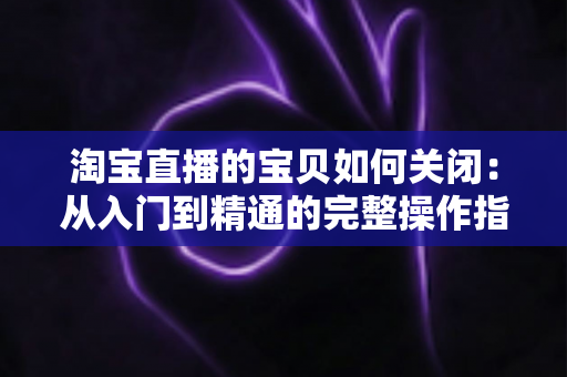 淘宝直播的宝贝如何关闭:从入门到精通的完整操作指南与实用技巧 淘宝直播的宝贝如何关闭:从入门到精通的完整操作指南与实用技巧