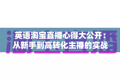 英语淘宝直播心得大公开:从新手到高转化主播的实战经验与避坑指南 英语淘宝直播心得大公开:从新手到高转化主播的实战经验与避坑指南