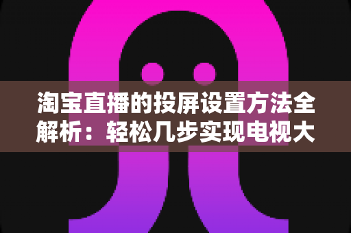 淘宝直播的投屏设置方法全解析:轻松几步实现电视大屏观看,全面提升购物体验 淘宝直播的投屏设置方法全解析:轻松几步实现电视大屏观看,全面提升购物体验