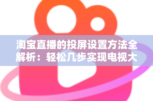 淘宝直播的投屏设置方法全解析:轻松几步实现电视大屏观看,全面提升购物体验 淘宝直播的投屏设置方法全解析:轻松几步实现电视大屏观看,全面提升购物体验