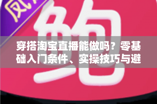 穿搭淘宝直播能做吗？零基础入门条件、实操技巧与避坑指南全解析