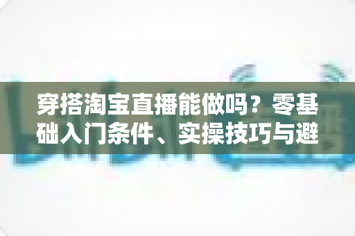 穿搭淘宝直播能做吗？零基础入门条件、实操技巧与避坑指南全解析