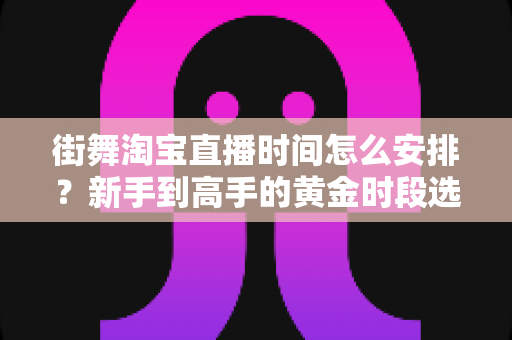 街舞淘宝直播时间怎么安排？新手到高手的黄金时段选择与排播全攻略