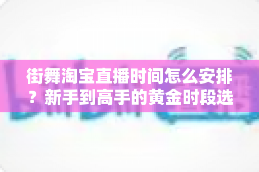 街舞淘宝直播时间怎么安排？新手到高手的黄金时段选择与排播全攻略