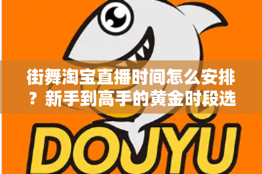 街舞淘宝直播时间怎么安排？新手到高手的黄金时段选择与排播全攻略