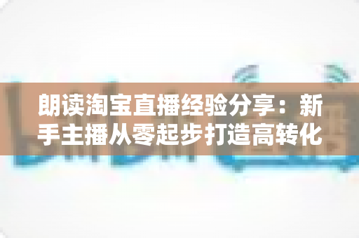 朗读淘宝直播经验分享:新手主播从零起步打造高转化直播间的实战全攻略 朗读淘宝直播经验分享:新手主播从零起步打造高转化直播间的实战全攻略