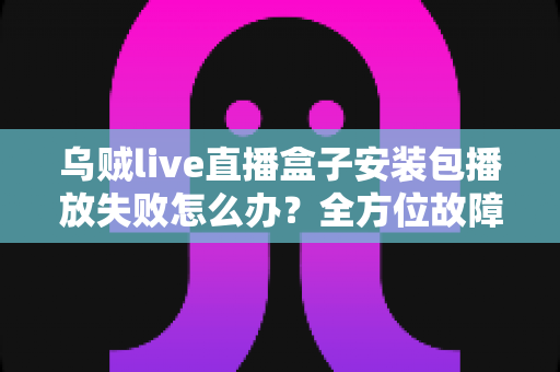 乌贼live直播盒子安装包播放失败怎么办?全方位故障排查与实用解决指南 乌贼live直播盒子安装包播放失败怎么办?全方位故障排查与实用解决指南