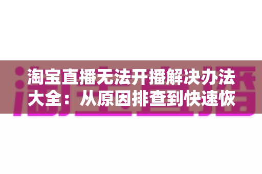 淘宝直播无法开播解决办法大全：从原因排查到快速恢复开播的完整指南