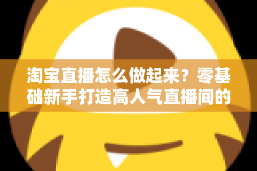 淘宝直播怎么做起来?零基础新手打造高人气直播间的全流程实战指南 淘宝直播怎么做起来?零基础新手打造高人气直播间的全流程实战指南