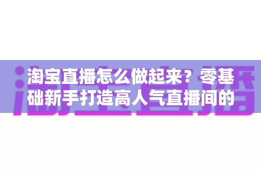 淘宝直播怎么做起来?零基础新手打造高人气直播间的全流程实战指南 淘宝直播怎么做起来?零基础新手打造高人气直播间的全流程实战指南
