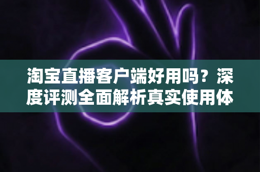淘宝直播客户端好用吗?深度评测全面解析真实使用体验与购物优势 淘宝直播客户端好用吗?深度评测全面解析真实使用体验与购物优势