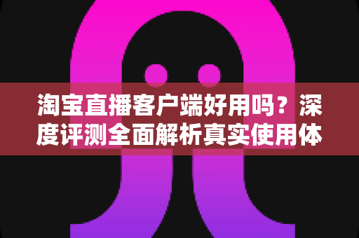 淘宝直播客户端好用吗？深度评测全面解析真实使用体验与购物优势