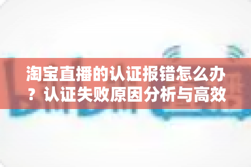 淘宝直播的认证报错怎么办？认证失败原因分析与高效解决方法全指南