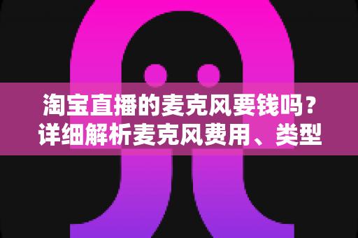 淘宝直播的麦克风要钱吗?详细解析麦克风费用、类型与选购全攻略 淘宝直播的麦克风要钱吗?详细解析麦克风费用、类型与选购全攻略
