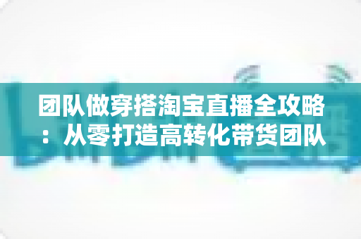 团队做穿搭淘宝直播全攻略：从零打造高转化带货团队的实战指南