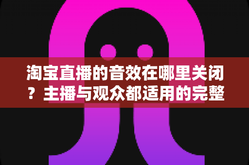淘宝直播的音效在哪里关闭?主播与观众都适用的完整关闭教程 淘宝直播的音效在哪里关闭?主播与观众都适用的完整关闭教程