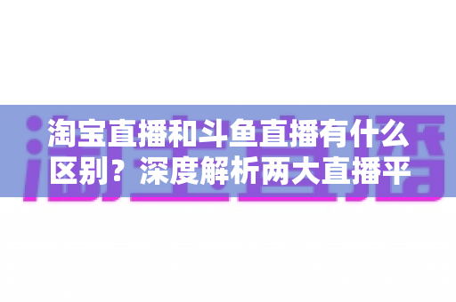 淘宝直播和斗鱼直播有什么区别？深度解析两大直播平台的定位、玩法与选择指南