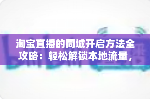 淘宝直播的同城开启方法全攻略:轻松解锁本地流量,让店铺生意火起来 淘宝直播的同城开启方法全攻略:轻松解锁本地流量,让店铺生意火起来