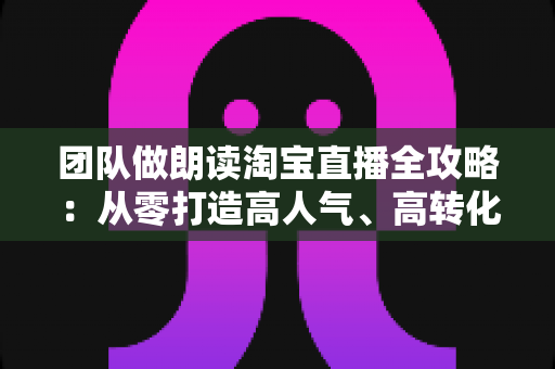 团队做朗读淘宝直播全攻略：从零打造高人气、高转化读书直播间的实战指南