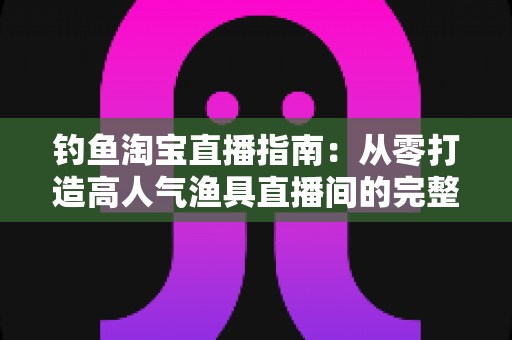 钓鱼淘宝直播指南：从零打造高人气渔具直播间的完整攻略