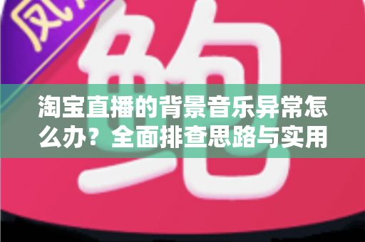 淘宝直播的背景音乐异常怎么办？全面排查思路与实用解决方案一文搞定