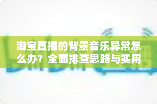淘宝直播的背景音乐异常怎么办？全面排查思路与实用解决方案一文搞定