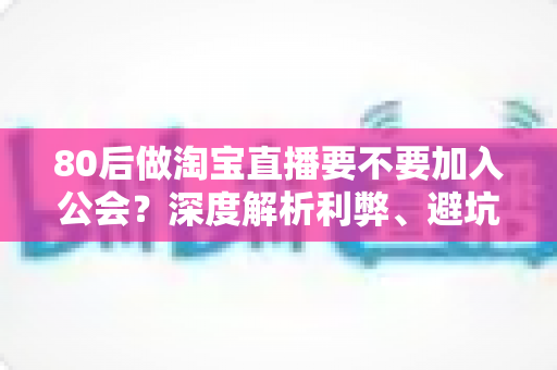 80后做淘宝直播要不要加入公会？深度解析利弊、避坑指南与自主成长路径