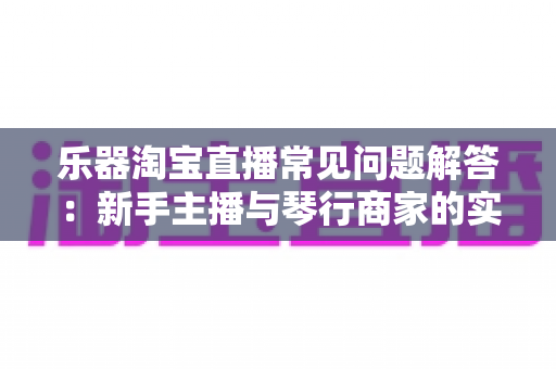 乐器淘宝直播常见问题解答:新手主播与琴行商家的实战全攻略 乐器淘宝直播常见问题解答:新手主播与琴行商家的实战全攻略