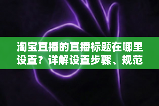 淘宝直播的直播标题在哪里设置?详解设置步骤、规范要求与高点击率标题撰写技巧 淘宝直播的直播标题在哪里设置?详解设置步骤、规范要求与高点击率标题撰写技巧