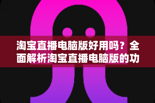 淘宝直播电脑版好用吗?全面解析淘宝直播电脑版的功能优势与真实使用体验 淘宝直播电脑版好用吗?全面解析淘宝直播电脑版的功能优势与真实使用体验