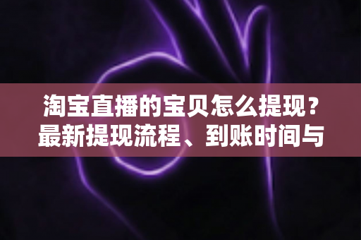 淘宝直播的宝贝怎么提现？最新提现流程、到账时间与注意事项全解析