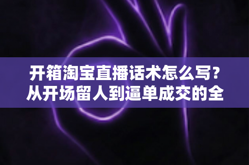开箱淘宝直播话术怎么写?从开场留人到逼单成交的全流程实战指南 开箱淘宝直播话术怎么写?从开场留人到逼单成交的全流程实战指南