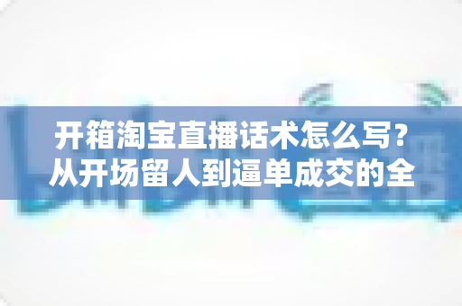 开箱淘宝直播话术怎么写?从开场留人到逼单成交的全流程实战指南 开箱淘宝直播话术怎么写?从开场留人到逼单成交的全流程实战指南