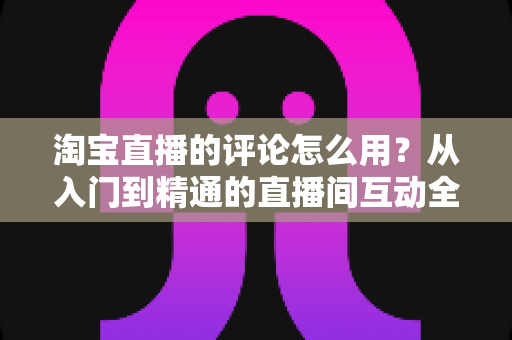 淘宝直播的评论怎么用？从入门到精通的直播间互动全攻略