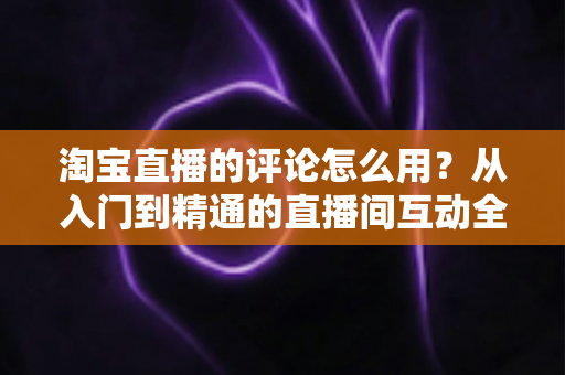 淘宝直播的评论怎么用？从入门到精通的直播间互动全攻略