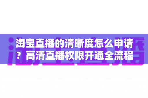 淘宝直播的清晰度怎么申请?高清直播权限开通全流程指南与实操技巧详解 淘宝直播的清晰度怎么申请?高清直播权限开通全流程指南与实操技巧详解