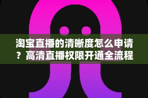 淘宝直播的清晰度怎么申请？高清直播权限开通全流程指南与实操技巧详解