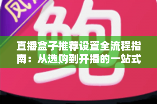 直播盒子推荐设置全流程指南：从选购到开播的一站式实战教程