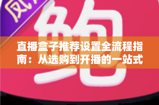 直播盒子推荐设置全流程指南：从选购到开播的一站式实战教程