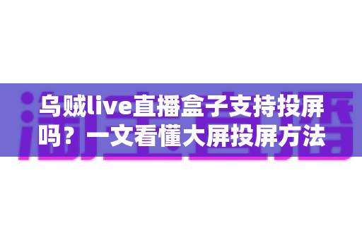 乌贼live直播盒子支持投屏吗？一文看懂大屏投屏方法、故障排查与观看体验优化全攻略