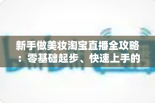 新手做美妆淘宝直播全攻略:零基础起步、快速上手的实战指南 新手做美妆淘宝直播全攻略:零基础起步、快速上手的实战指南